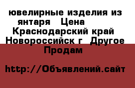 ювелирные изделия из янтаря › Цена ­ 600 - Краснодарский край, Новороссийск г. Другое » Продам   